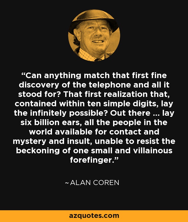 Can anything match that first fine discovery of the telephone and all it stood for? That first realization that, contained within ten simple digits, lay the infinitely possible? Out there ... lay six billion ears, all the people in the world available for contact and mystery and insult, unable to resist the beckoning of one small and villainous forefinger. - Alan Coren