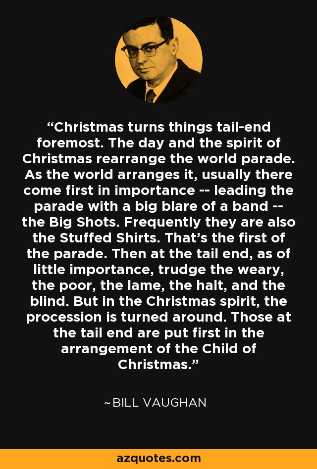 Christmas turns things tail-end foremost. The day and the spirit of Christmas rearrange the world parade. As the world arranges it, usually there come first in importance -- leading the parade with a big blare of a band -- the Big Shots. Frequently they are also the Stuffed Shirts. That's the first of the parade. Then at the tail end, as of little importance, trudge the weary, the poor, the lame, the halt, and the blind. But in the Christmas spirit, the procession is turned around. Those at the tail end are put first in the arrangement of the Child of Christmas. - Bill Vaughan