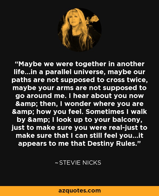 Maybe we were together in another life...in a parallel universe, maybe our paths are not supposed to cross twice, maybe your arms are not supposed to go around me. I hear about you now & then, I wonder where you are & how you feel. Sometimes I walk by & I look up to your balcony, just to make sure you were real-just to make sure that I can still feel you...it appears to me that Destiny Rules. - Stevie Nicks