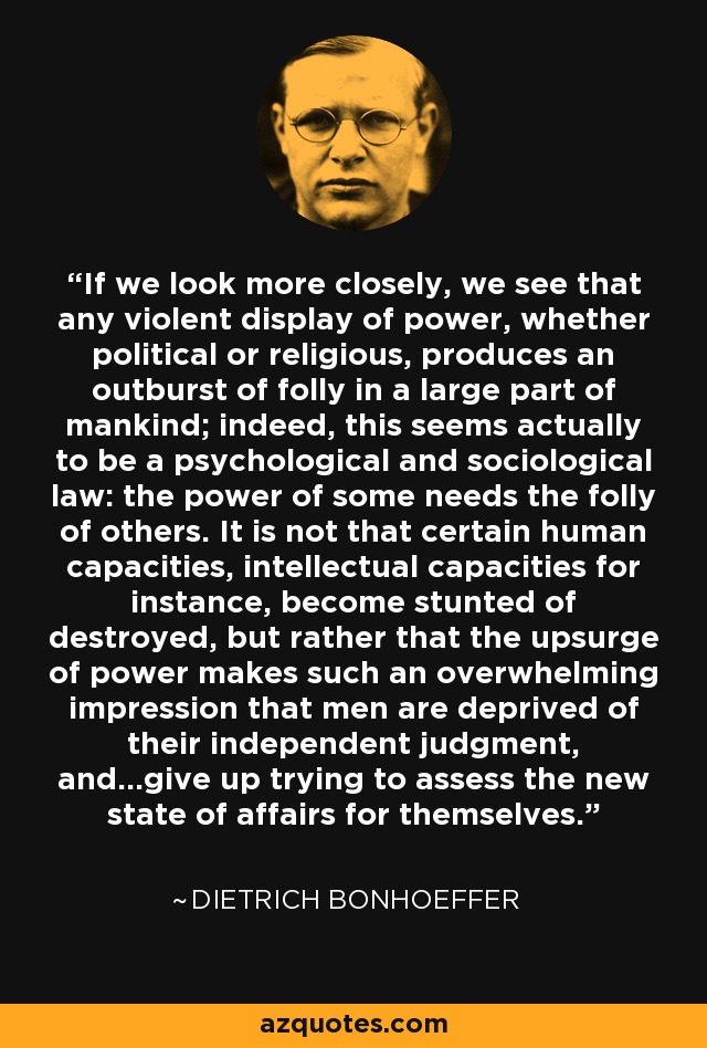 If we look more closely, we see that any violent display of power, whether political or religious, produces an outburst of folly in a large part of mankind; indeed, this seems actually to be a psychological and sociological law: the power of some needs the folly of others. It is not that certain human capacities, intellectual capacities for instance, become stunted of destroyed, but rather that the upsurge of power makes such an overwhelming impression that men are deprived of their independent judgment, and...give up trying to assess the new state of affairs for themselves. - Dietrich Bonhoeffer