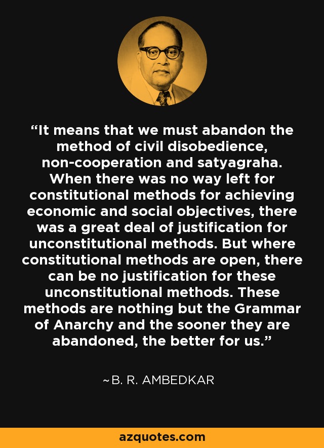 Significa que debemos abandonar el método de la desobediencia civil, la no cooperación y la satyagraha. Cuando no quedaba ninguna vía para los métodos constitucionales para alcanzar objetivos económicos y sociales, había mucha justificación para los métodos anticonstitucionales. Pero cuando los métodos constitucionales están abiertos, no puede haber justificación para estos métodos inconstitucionales. Estos métodos no son más que la Gramática de la Anarquía y cuanto antes se abandonen, mejor para nosotros. - B. R. Ambedkar