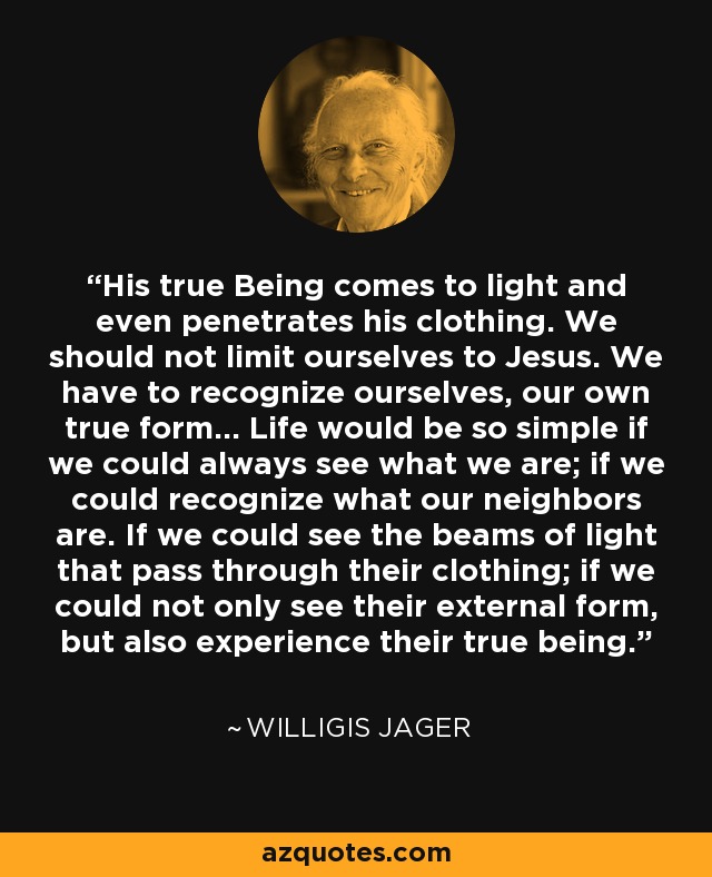 His true Being comes to light and even penetrates his clothing. We should not limit ourselves to Jesus. We have to recognize ourselves, our own true form... Life would be so simple if we could always see what we are; if we could recognize what our neighbors are. If we could see the beams of light that pass through their clothing; if we could not only see their external form, but also experience their true being. - Willigis Jager