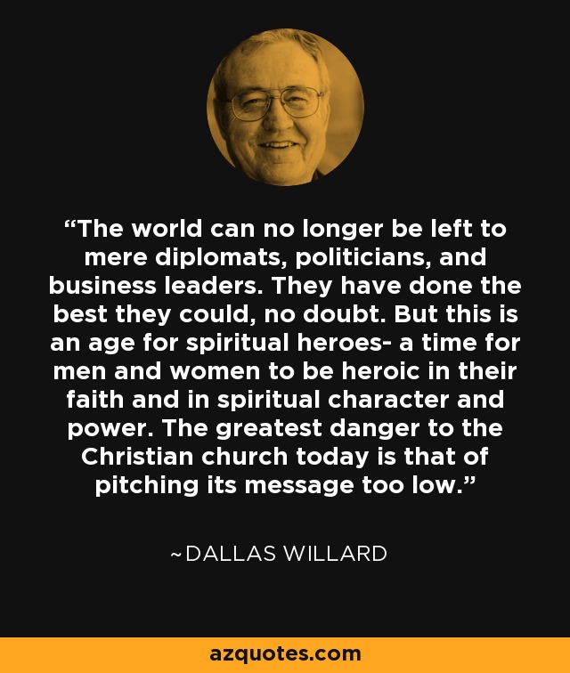 The world can no longer be left to mere diplomats, politicians, and business leaders. They have done the best they could, no doubt. But this is an age for spiritual heroes- a time for men and women to be heroic in their faith and in spiritual character and power. The greatest danger to the Christian church today is that of pitching its message too low. - Dallas Willard