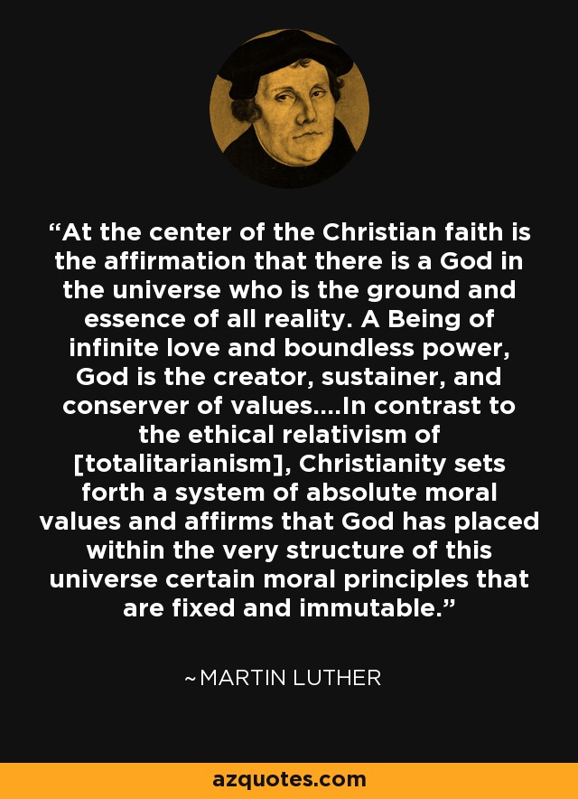 At the center of the Christian faith is the affirmation that there is a God in the universe who is the ground and essence of all reality. A Being of infinite love and boundless power, God is the creator, sustainer, and conserver of values....In contrast to the ethical relativism of [totalitarianism], Christianity sets forth a system of absolute moral values and affirms that God has placed within the very structure of this universe certain moral principles that are fixed and immutable. - Martin Luther