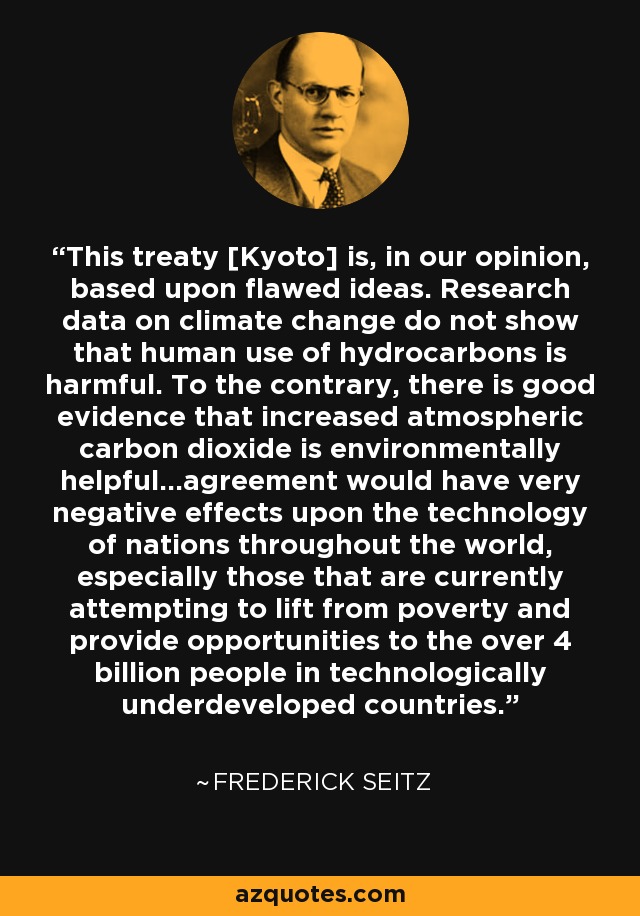 This treaty [Kyoto] is, in our opinion, based upon flawed ideas. Research data on climate change do not show that human use of hydrocarbons is harmful. To the contrary, there is good evidence that increased atmospheric carbon dioxide is environmentally helpful...agreement would have very negative effects upon the technology of nations throughout the world, especially those that are currently attempting to lift from poverty and provide opportunities to the over 4 billion people in technologically underdeveloped countries. - Frederick Seitz
