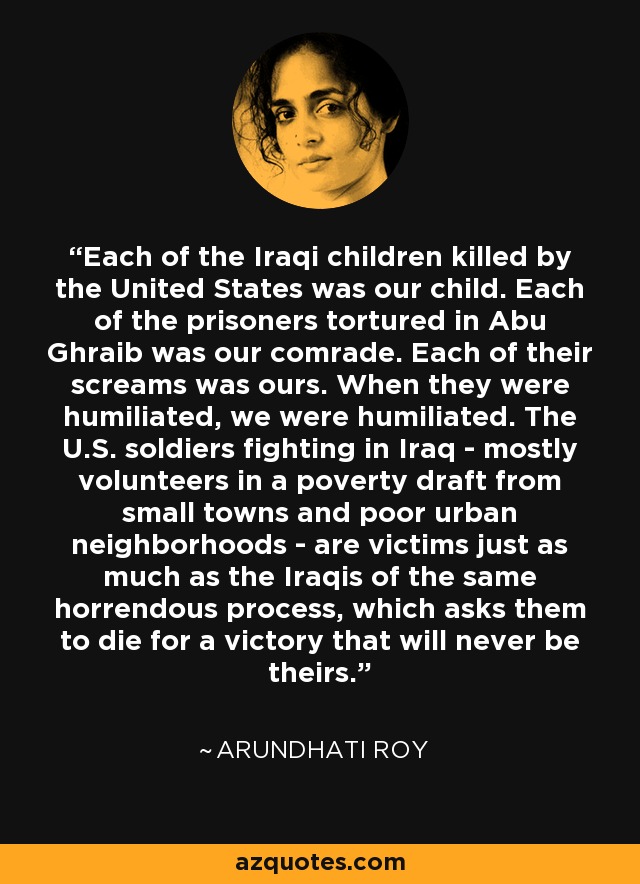 Each of the Iraqi children killed by the United States was our child. Each of the prisoners tortured in Abu Ghraib was our comrade. Each of their screams was ours. When they were humiliated, we were humiliated. The U.S. soldiers fighting in Iraq - mostly volunteers in a poverty draft from small towns and poor urban neighborhoods - are victims just as much as the Iraqis of the same horrendous process, which asks them to die for a victory that will never be theirs. - Arundhati Roy