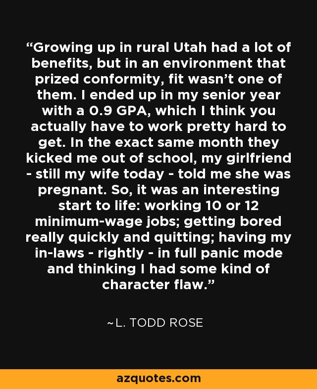 Growing up in rural Utah had a lot of benefits, but in an environment that prized conformity, fit wasn't one of them. I ended up in my senior year with a 0.9 GPA, which I think you actually have to work pretty hard to get. In the exact same month they kicked me out of school, my girlfriend - still my wife today - told me she was pregnant. So, it was an interesting start to life: working 10 or 12 minimum-wage jobs; getting bored really quickly and quitting; having my in-laws - rightly - in full panic mode and thinking I had some kind of character flaw. - L. Todd Rose