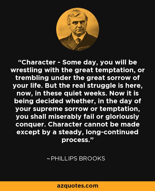 Character - Some day, you will be wrestling with the great temptation, or trembling under the great sorrow of your life. But the real struggle is here, now, in these quiet weeks. Now it is being decided whether, in the day of your supreme sorrow or temptation, you shall miserably fail or gloriously conquer. Character cannot be made except by a steady, long-continued process. - Phillips Brooks