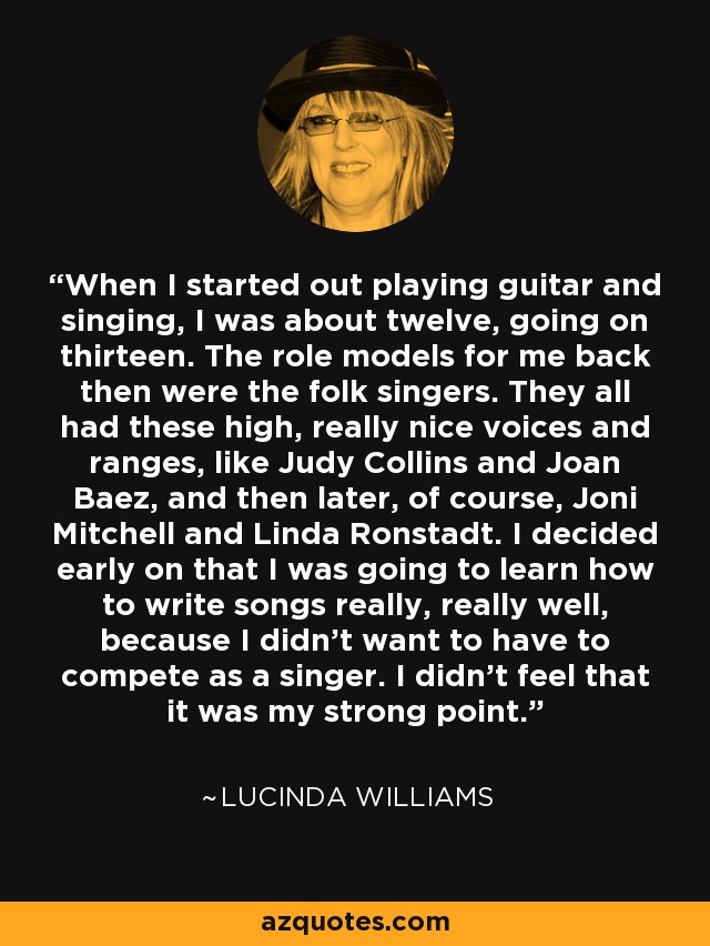 When I started out playing guitar and singing, I was about twelve, going on thirteen. The role models for me back then were the folk singers. They all had these high, really nice voices and ranges, like Judy Collins and Joan Baez, and then later, of course, Joni Mitchell and Linda Ronstadt. I decided early on that I was going to learn how to write songs really, really well, because I didn't want to have to compete as a singer. I didn't feel that it was my strong point. - Lucinda Williams