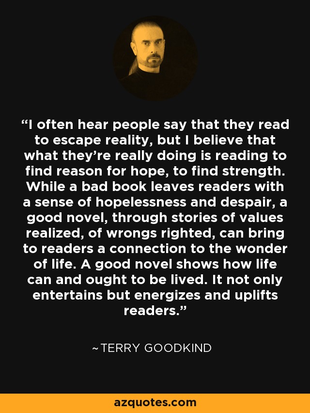 I often hear people say that they read to escape reality, but I believe that what they’re really doing is reading to find reason for hope, to find strength. While a bad book leaves readers with a sense of hopelessness and despair, a good novel, through stories of values realized, of wrongs righted, can bring to readers a connection to the wonder of life. A good novel shows how life can and ought to be lived. It not only entertains but energizes and uplifts readers. - Terry Goodkind