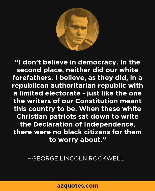 I don't believe in democracy. In the second place, neither did our white forefathers. I believe, as they did, in a republican authoritarian republic with a limited electorate - just like the one the writers of our Constitution meant this country to be. When these white Christian patriots sat down to write the Declaration of Independence, there were no black citizens for them to worry about. - George Lincoln Rockwell
