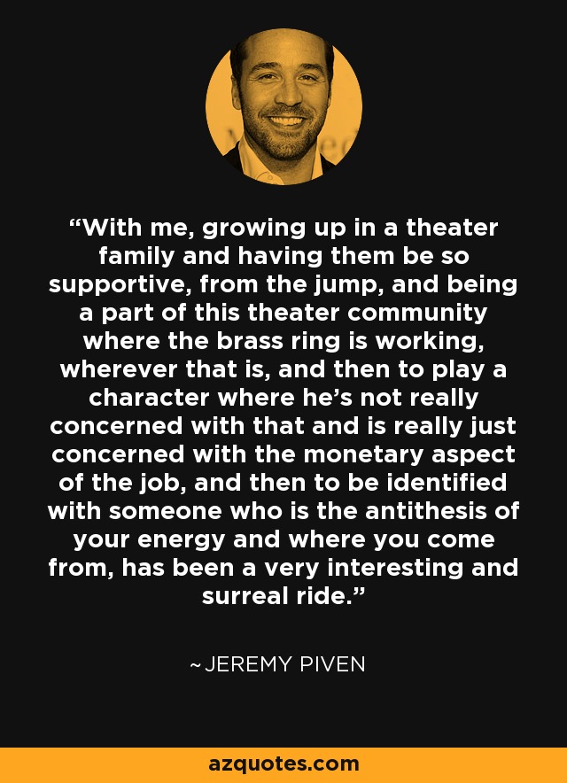 With me, growing up in a theater family and having them be so supportive, from the jump, and being a part of this theater community where the brass ring is working, wherever that is, and then to play a character where he's not really concerned with that and is really just concerned with the monetary aspect of the job, and then to be identified with someone who is the antithesis of your energy and where you come from, has been a very interesting and surreal ride. - Jeremy Piven