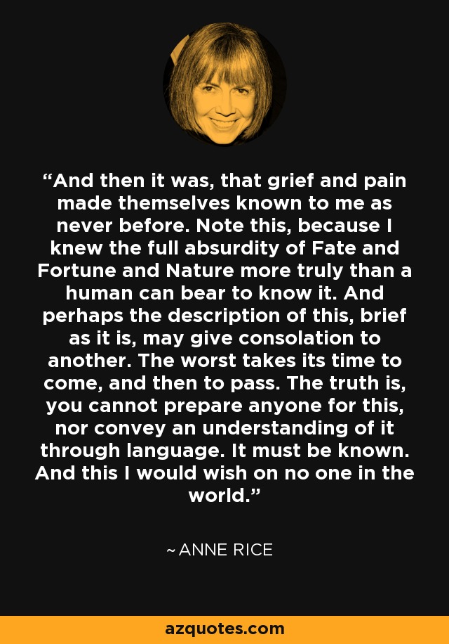 And then it was, that grief and pain made themselves known to me as never before. Note this, because I knew the full absurdity of Fate and Fortune and Nature more truly than a human can bear to know it. And perhaps the description of this, brief as it is, may give consolation to another. The worst takes its time to come, and then to pass. The truth is, you cannot prepare anyone for this, nor convey an understanding of it through language. It must be known. And this I would wish on no one in the world. - Anne Rice