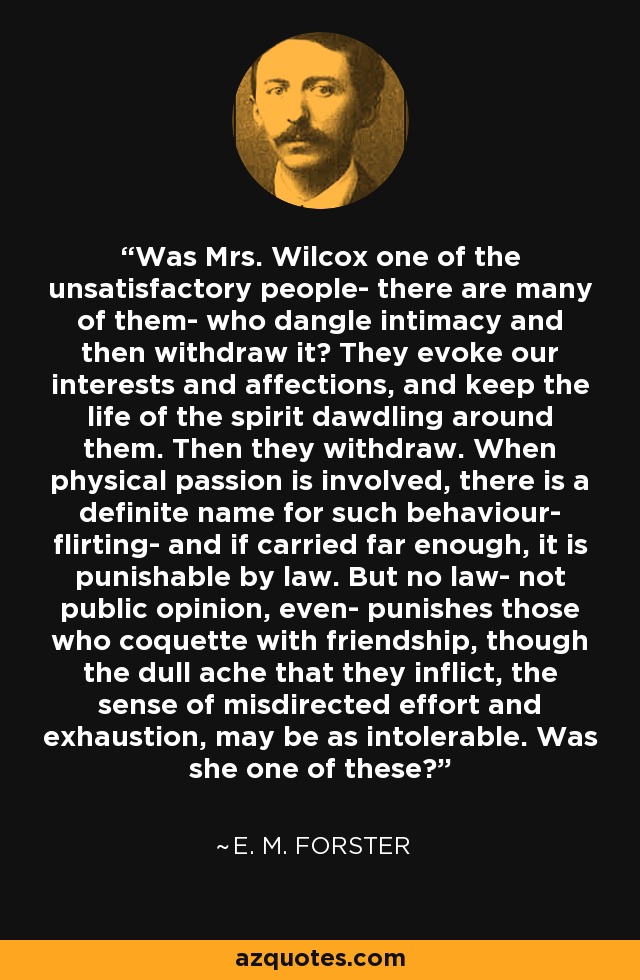 Was Mrs. Wilcox one of the unsatisfactory people- there are many of them- who dangle intimacy and then withdraw it? They evoke our interests and affections, and keep the life of the spirit dawdling around them. Then they withdraw. When physical passion is involved, there is a definite name for such behaviour- flirting- and if carried far enough, it is punishable by law. But no law- not public opinion, even- punishes those who coquette with friendship, though the dull ache that they inflict, the sense of misdirected effort and exhaustion, may be as intolerable. Was she one of these? - E. M. Forster