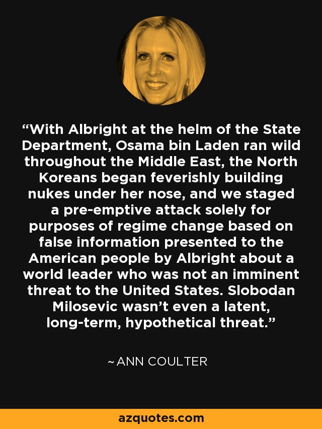 With Albright at the helm of the State Department, Osama bin Laden ran wild throughout the Middle East, the North Koreans began feverishly building nukes under her nose, and we staged a pre-emptive attack solely for purposes of regime change based on false information presented to the American people by Albright about a world leader who was not an imminent threat to the United States. Slobodan Milosevic wasn't even a latent, long-term, hypothetical threat. - Ann Coulter