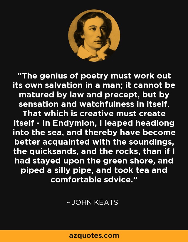 The genius of poetry must work out its own salvation in a man; it cannot be matured by law and precept, but by sensation and watchfulness in itself. That which is creative must create itself - In Endymion, I leaped headlong into the sea, and thereby have become better acquainted with the soundings, the quicksands, and the rocks, than if I had stayed upon the green shore, and piped a silly pipe, and took tea and comfortable sdvice. - John Keats