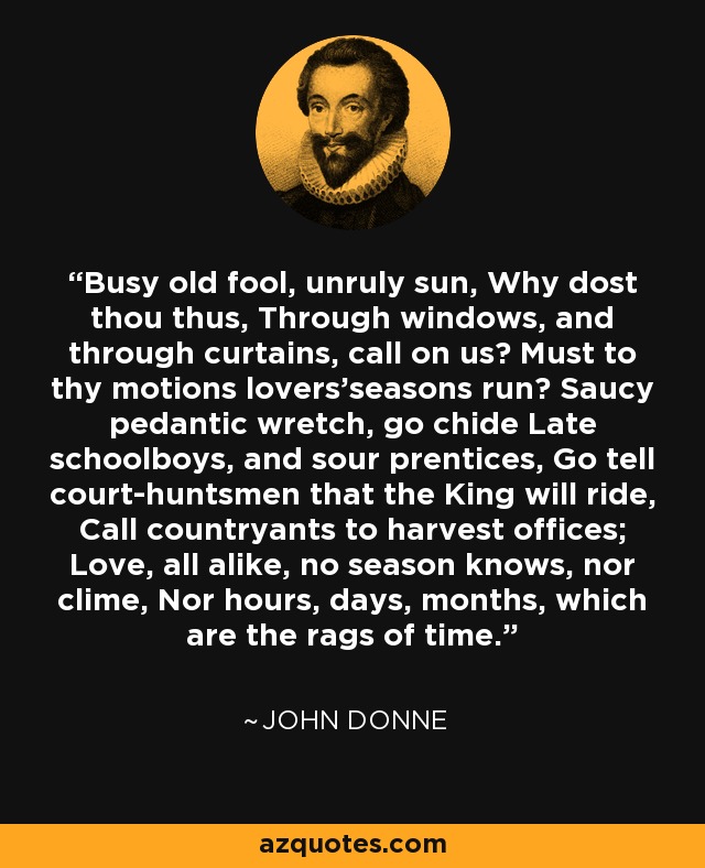 Busy old fool, unruly sun, Why dost thou thus, Through windows, and through curtains, call on us? Must to thy motions lovers'seasons run? Saucy pedantic wretch, go chide Late schoolboys, and sour prentices, Go tell court-huntsmen that the King will ride, Call countryants to harvest offices; Love, all alike, no season knows, nor clime, Nor hours, days, months, which are the rags of time. - John Donne