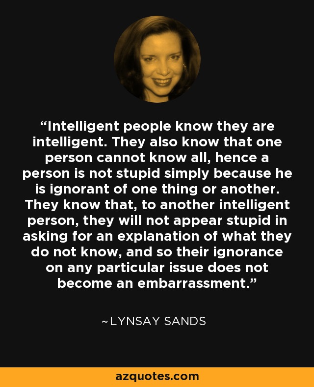 Intelligent people know they are intelligent. They also know that one person cannot know all, hence a person is not stupid simply because he is ignorant of one thing or another. They know that, to another intelligent person, they will not appear stupid in asking for an explanation of what they do not know, and so their ignorance on any particular issue does not become an embarrassment. - Lynsay Sands