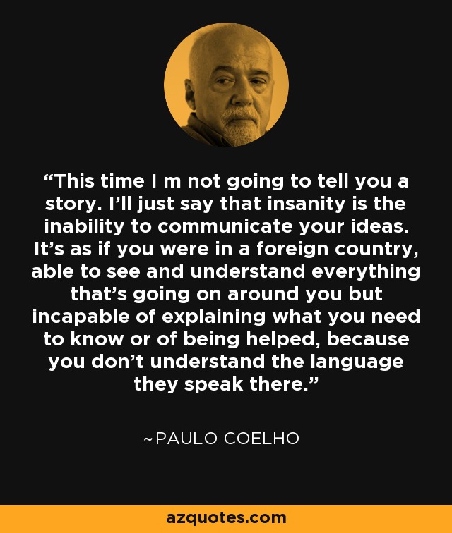This time I m not going to tell you a story. I'll just say that insanity is the inability to communicate your ideas. It's as if you were in a foreign country, able to see and understand everything that's going on around you but incapable of explaining what you need to know or of being helped, because you don't understand the language they speak there. - Paulo Coelho