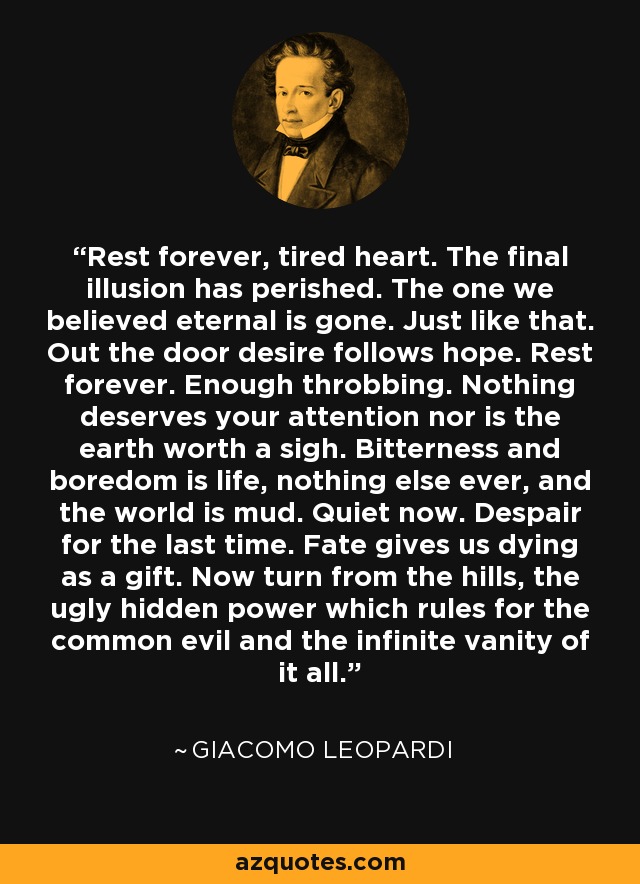 Rest forever, tired heart. The final illusion has perished. The one we believed eternal is gone. Just like that. Out the door desire follows hope. Rest forever. Enough throbbing. Nothing deserves your attention nor is the earth worth a sigh. Bitterness and boredom is life, nothing else ever, and the world is mud. Quiet now. Despair for the last time. Fate gives us dying as a gift. Now turn from the hills, the ugly hidden power which rules for the common evil and the infinite vanity of it all. - Giacomo Leopardi