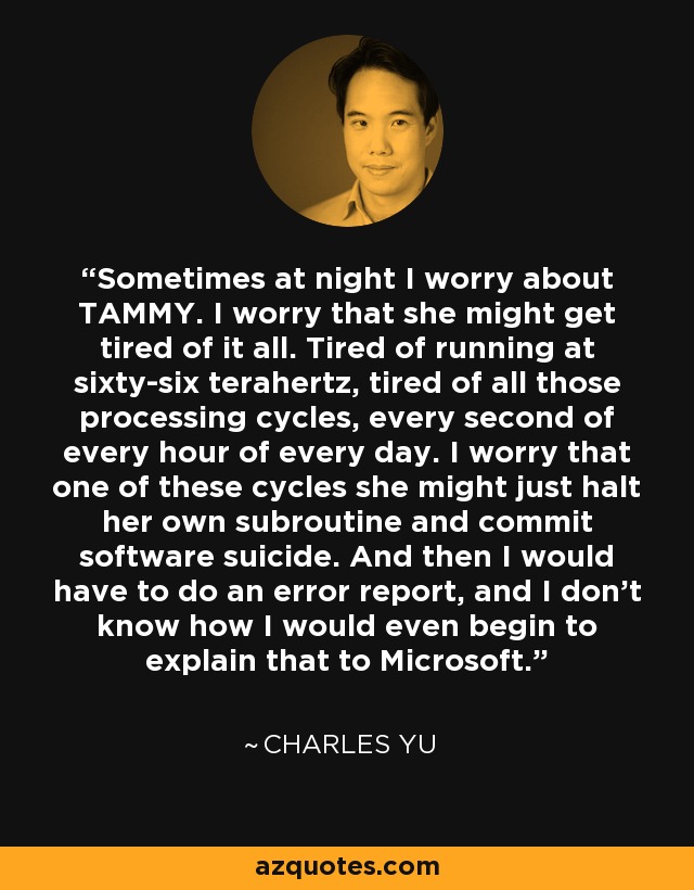 Sometimes at night I worry about TAMMY. I worry that she might get tired of it all. Tired of running at sixty-six terahertz, tired of all those processing cycles, every second of every hour of every day. I worry that one of these cycles she might just halt her own subroutine and commit software suicide. And then I would have to do an error report, and I don't know how I would even begin to explain that to Microsoft. - Charles Yu