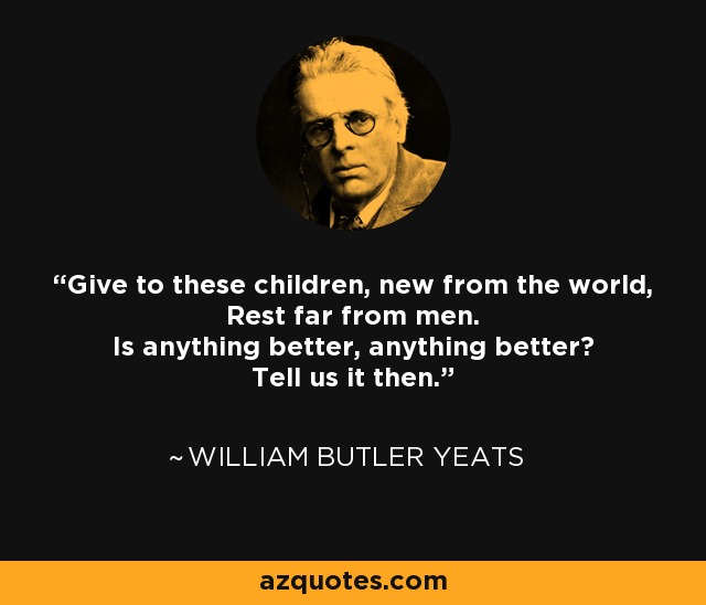 Give to these children, new from the world, Rest far from men. Is anything better, anything better? Tell us it then. - William Butler Yeats