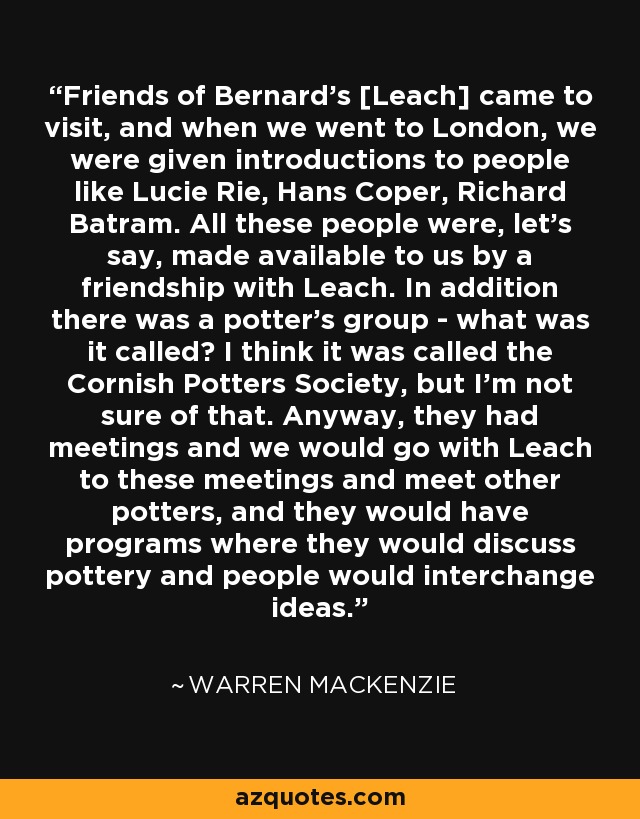 Friends of Bernard's [Leach] came to visit, and when we went to London, we were given introductions to people like Lucie Rie, Hans Coper, Richard Batram. All these people were, let's say, made available to us by a friendship with Leach. In addition there was a potter's group - what was it called? I think it was called the Cornish Potters Society, but I'm not sure of that. Anyway, they had meetings and we would go with Leach to these meetings and meet other potters, and they would have programs where they would discuss pottery and people would interchange ideas. - Warren MacKenzie