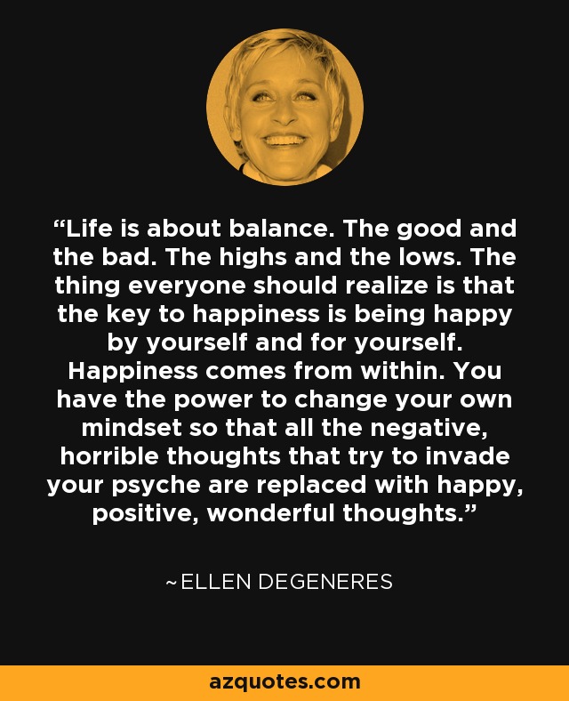 Life is about balance. The good and the bad. The highs and the lows. The thing everyone should realize is that the key to happiness is being happy by yourself and for yourself. Happiness comes from within. You have the power to change your own mindset so that all the negative, horrible thoughts that try to invade your psyche are replaced with happy, positive, wonderful thoughts. - Ellen DeGeneres