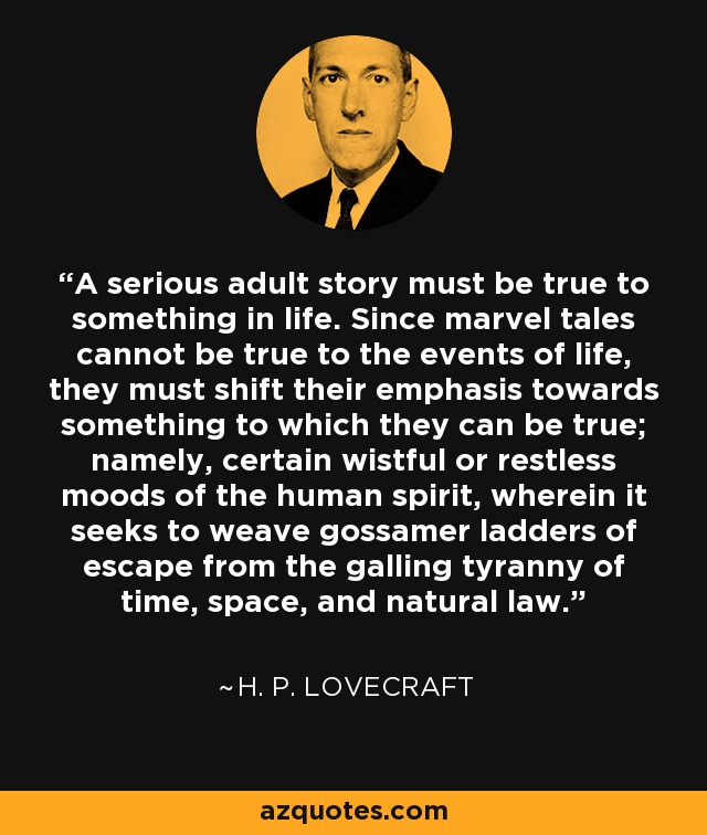 A serious adult story must be true to something in life. Since marvel tales cannot be true to the events of life, they must shift their emphasis towards something to which they can be true; namely, certain wistful or restless moods of the human spirit, wherein it seeks to weave gossamer ladders of escape from the galling tyranny of time, space, and natural law. - H. P. Lovecraft