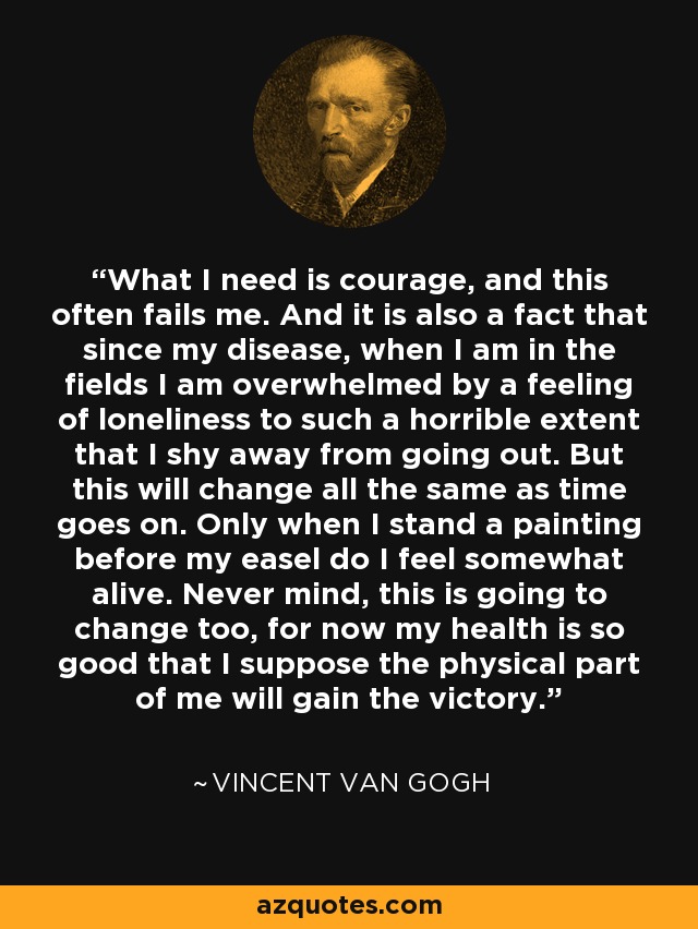 What I need is courage, and this often fails me. And it is also a fact that since my disease, when I am in the fields I am overwhelmed by a feeling of loneliness to such a horrible extent that I shy away from going out. But this will change all the same as time goes on. Only when I stand a painting before my easel do I feel somewhat alive. Never mind, this is going to change too, for now my health is so good that I suppose the physical part of me will gain the victory. - Vincent Van Gogh