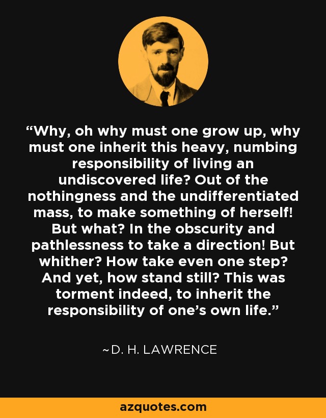 Why, oh why must one grow up, why must one inherit this heavy, numbing responsibility of living an undiscovered life? Out of the nothingness and the undifferentiated mass, to make something of herself! But what? In the obscurity and pathlessness to take a direction! But whither? How take even one step? And yet, how stand still? This was torment indeed, to inherit the responsibility of one’s own life. - D. H. Lawrence