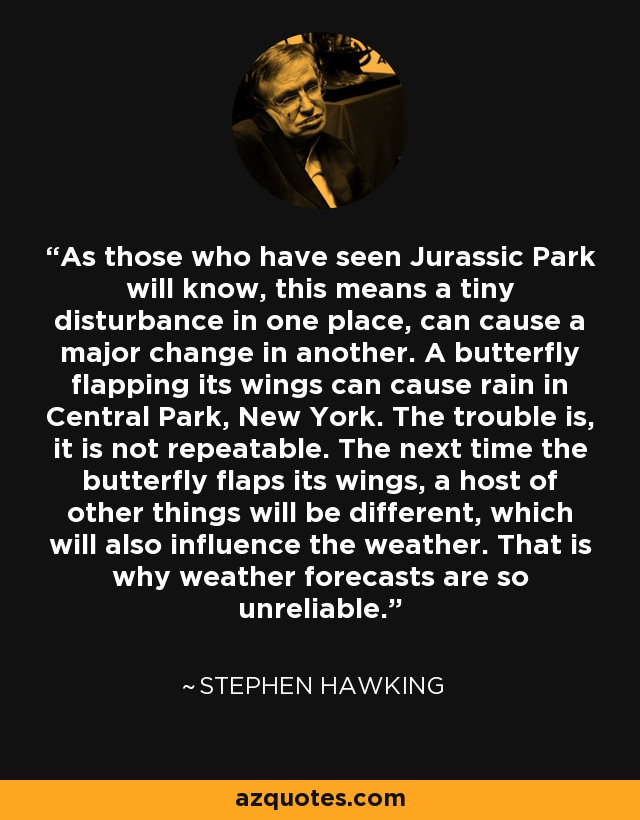 As those who have seen Jurassic Park will know, this means a tiny disturbance in one place, can cause a major change in another. A butterfly flapping its wings can cause rain in Central Park, New York. The trouble is, it is not repeatable. The next time the butterfly flaps its wings, a host of other things will be different, which will also influence the weather. That is why weather forecasts are so unreliable. - Stephen Hawking