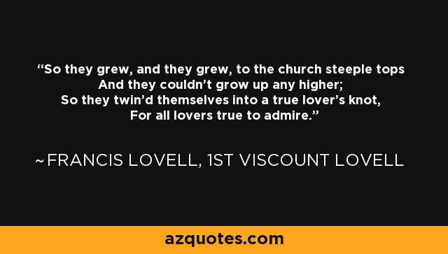 So they grew, and they grew, to the church steeple tops And they couldn't grow up any higher; So they twin'd themselves into a true lover's knot, For all lovers true to admire. - Francis Lovell, 1st Viscount Lovell