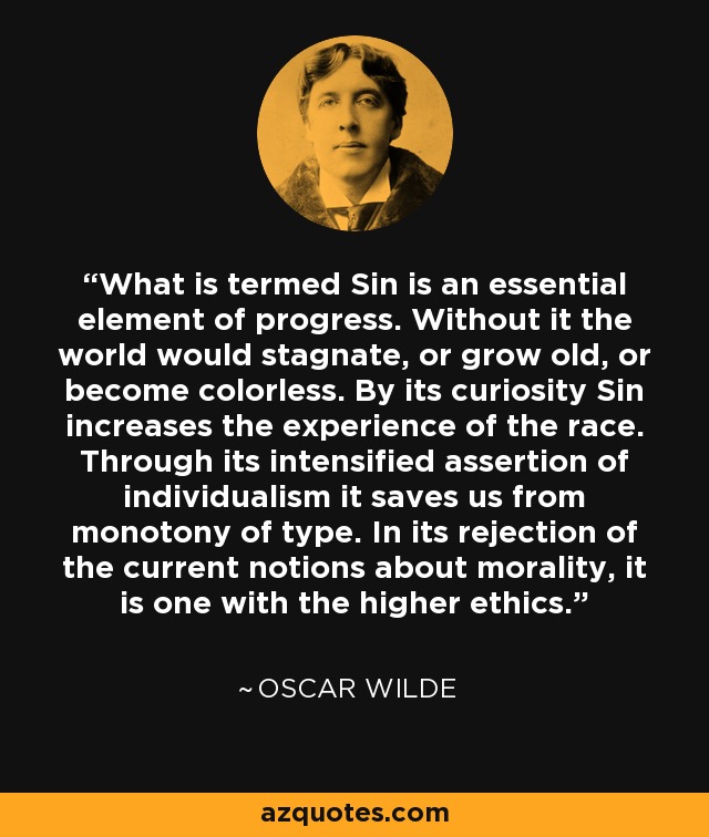 What is termed Sin is an essential element of progress. Without it the world would stagnate, or grow old, or become colorless. By its curiosity Sin increases the experience of the race. Through its intensified assertion of individualism it saves us from monotony of type. In its rejection of the current notions about morality, it is one with the higher ethics. - Oscar Wilde