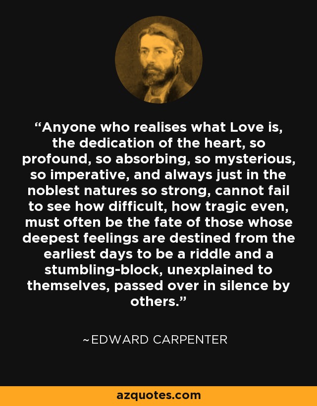 Anyone who realises what Love is, the dedication of the heart, so profound, so absorbing, so mysterious, so imperative, and always just in the noblest natures so strong, cannot fail to see how difficult, how tragic even, must often be the fate of those whose deepest feelings are destined from the earliest days to be a riddle and a stumbling-block, unexplained to themselves, passed over in silence by others. - Edward Carpenter