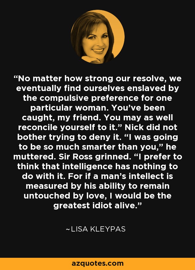 No matter how strong our resolve, we eventually find ourselves enslaved by the compulsive preference for one particular woman. You’ve been caught, my friend. You may as well reconcile yourself to it.” Nick did not bother trying to deny it. “I was going to be so much smarter than you,” he muttered. Sir Ross grinned. “I prefer to think that intelligence has nothing to do with it. For if a man’s intellect is measured by his ability to remain untouched by love, I would be the greatest idiot alive. - Lisa Kleypas