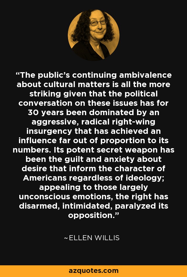 The public's continuing ambivalence about cultural matters is all the more striking given that the political conversation on these issues has for 30 years been dominated by an aggressive, radical right-wing insurgency that has achieved an influence far out of proportion to its numbers. Its potent secret weapon has been the guilt and anxiety about desire that inform the character of Americans regardless of ideology; appealing to those largely unconscious emotions, the right has disarmed, intimidated, paralyzed its opposition. - Ellen Willis