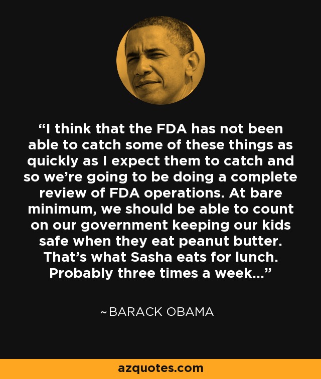 I think that the FDA has not been able to catch some of these things as quickly as I expect them to catch and so we’re going to be doing a complete review of FDA operations. At bare minimum, we should be able to count on our government keeping our kids safe when they eat peanut butter. That’s what Sasha eats for lunch. Probably three times a week... - Barack Obama