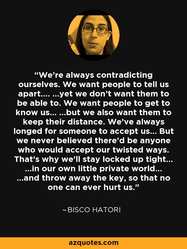 We're always contradicting ourselves. We want people to tell us apart.... ...yet we don't want them to be able to. We want people to get to know us... ...but we also want them to keep their distance. We've always longed for someone to accept us... But we never believed there'd be anyone who would accept our twisted ways. That's why we'll stay locked up tight... ...in our own little private world... ...and throw away the key, so that no one can ever hurt us. - Bisco Hatori