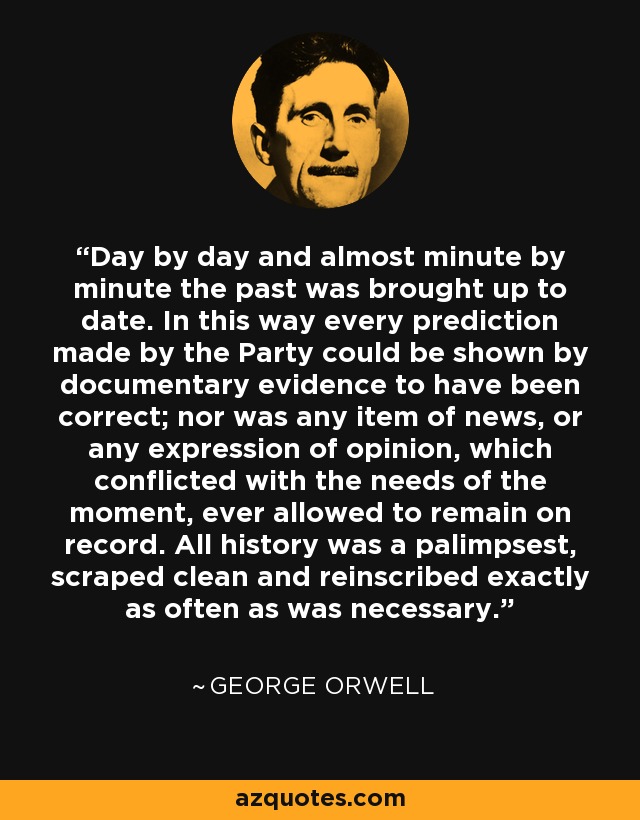 Day by day and almost minute by minute the past was brought up to date. In this way every prediction made by the Party could be shown by documentary evidence to have been correct; nor was any item of news, or any expression of opinion, which conflicted with the needs of the moment, ever allowed to remain on record. All history was a palimpsest, scraped clean and reinscribed exactly as often as was necessary. - George Orwell