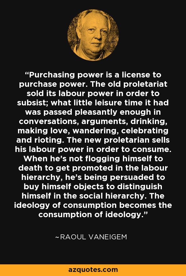 Purchasing power is a license to purchase power. The old proletariat sold its labour power in order to subsist; what little leisure time it had was passed pleasantly enough in conversations, arguments, drinking, making love, wandering, celebrating and rioting. The new proletarian sells his labour power in order to consume. When he’s not flogging himself to death to get promoted in the labour hierarchy, he’s being persuaded to buy himself objects to distinguish himself in the social hierarchy. The ideology of consumption becomes the consumption of ideology. - Raoul Vaneigem