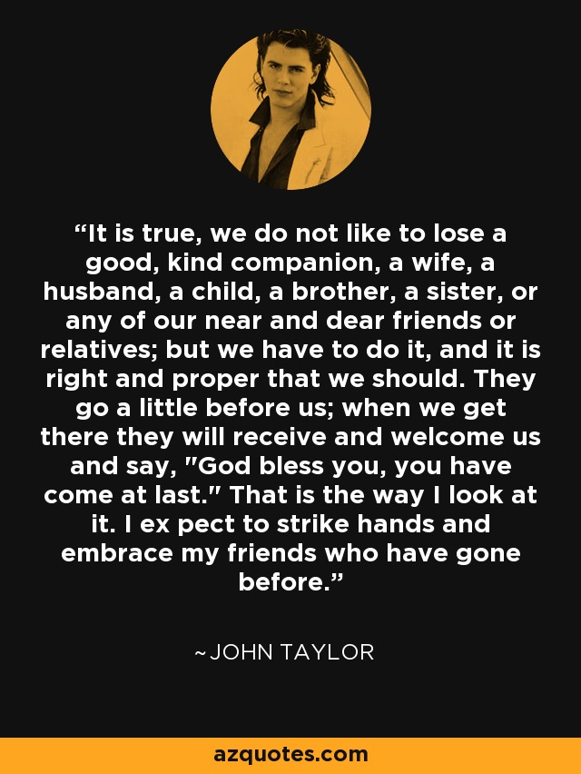 It is true, we do not like to lose a good, kind companion, a wife, a husband, a child, a brother, a sister, or any of our near and dear friends or relatives; but we have to do it, and it is right and proper that we should. They go a little before us; when we get there they will receive and welcome us and say, 