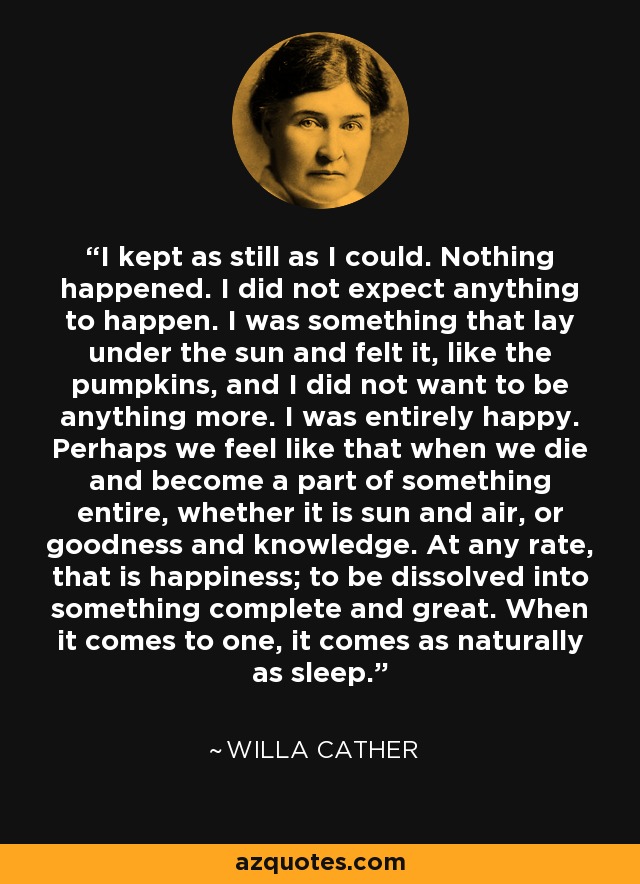 I kept as still as I could. Nothing happened. I did not expect anything to happen. I was something that lay under the sun and felt it, like the pumpkins, and I did not want to be anything more. I was entirely happy. Perhaps we feel like that when we die and become a part of something entire, whether it is sun and air, or goodness and knowledge. At any rate, that is happiness; to be dissolved into something complete and great. When it comes to one, it comes as naturally as sleep. - Willa Cather