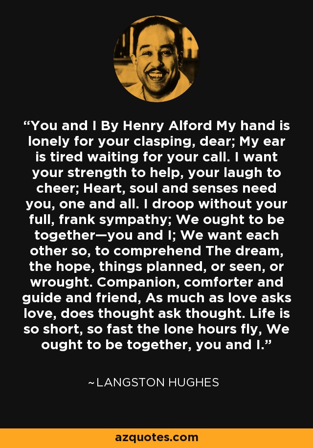 You and I By Henry Alford My hand is lonely for your clasping, dear; My ear is tired waiting for your call. I want your strength to help, your laugh to cheer; Heart, soul and senses need you, one and all. I droop without your full, frank sympathy; We ought to be together—you and I; We want each other so, to comprehend The dream, the hope, things planned, or seen, or wrought. Companion, comforter and guide and friend, As much as love asks love, does thought ask thought. Life is so short, so fast the lone hours fly, We ought to be together, you and I. - Langston Hughes