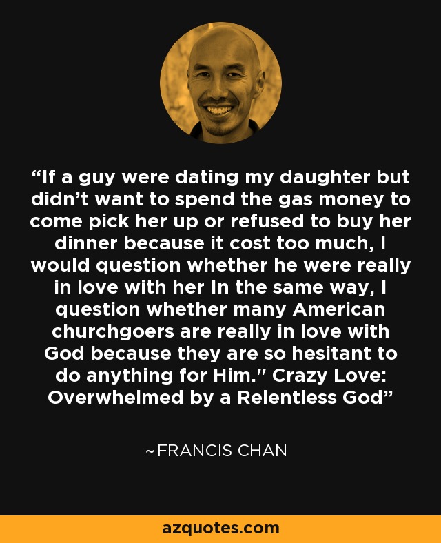 If a guy were dating my daughter but didn't want to spend the gas money to come pick her up or refused to buy her dinner because it cost too much, I would question whether he were really in love with her In the same way, I question whether many American churchgoers are really in love with God because they are so hesitant to do anything for Him.