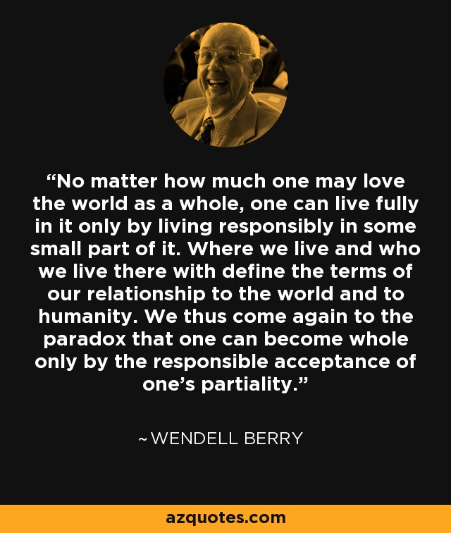 No matter how much one may love the world as a whole, one can live fully in it only by living responsibly in some small part of it. Where we live and who we live there with define the terms of our relationship to the world and to humanity. We thus come again to the paradox that one can become whole only by the responsible acceptance of one's partiality. - Wendell Berry