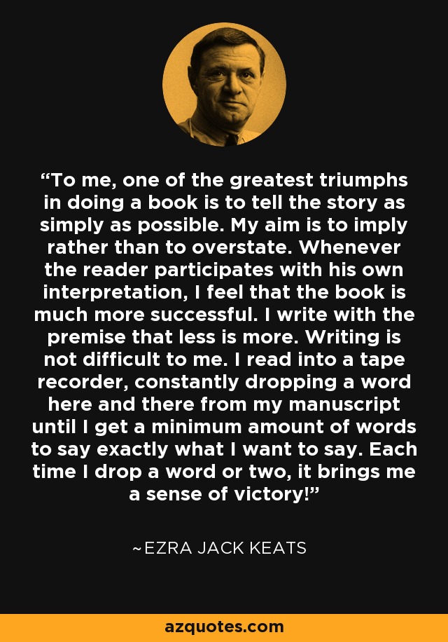 To me, one of the greatest triumphs in doing a book is to tell the story as simply as possible. My aim is to imply rather than to overstate. Whenever the reader participates with his own interpretation, I feel that the book is much more successful. I write with the premise that less is more. Writing is not difficult to me. I read into a tape recorder, constantly dropping a word here and there from my manuscript until I get a minimum amount of words to say exactly what I want to say. Each time I drop a word or two, it brings me a sense of victory! - Ezra Jack Keats