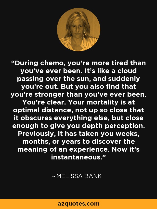 During chemo, you're more tired than you've ever been. It's like a cloud passing over the sun, and suddenly you're out. But you also find that you're stronger than you've ever been. You're clear. Your mortality is at optimal distance, not up so close that it obscures everything else, but close enough to give you depth perception. Previously, it has taken you weeks, months, or years to discover the meaning of an experience. Now it's instantaneous. - Melissa Bank