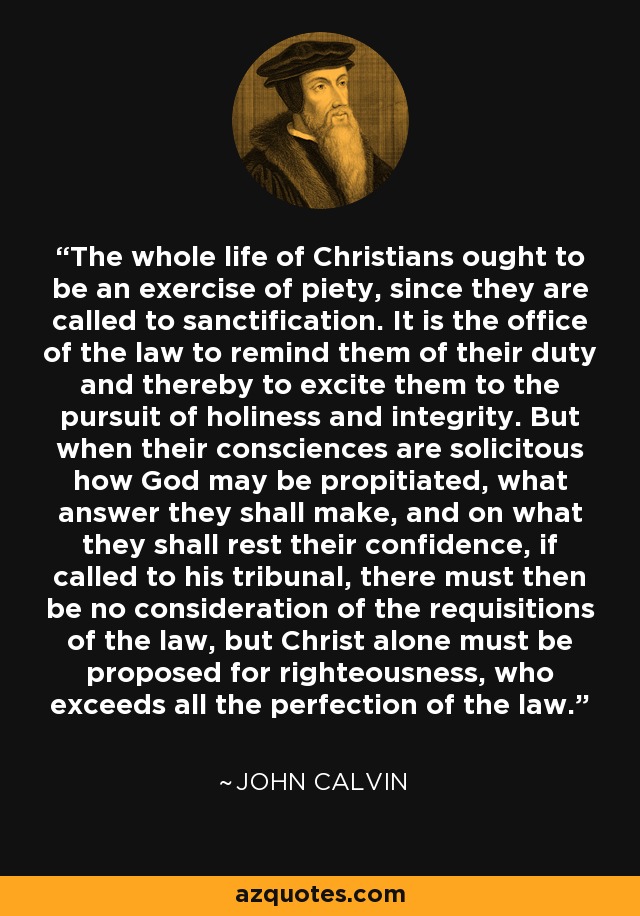 Toda la vida de los cristianos debe ser un ejercicio de piedad, puesto que están llamados a la santificación. Es oficio de la ley recordarles su deber y excitarlos así a la búsqueda de la santidad y la integridad. Pero cuando sus conciencias están solícitas de cómo pueden propiciar a Dios, qué respuesta han de dar, y en qué han de descansar su confianza, si son llamados a su tribunal, entonces no debe haber consideración de los requisitos de la ley, sino que sólo Cristo debe ser propuesto para justicia, quien excede toda la perfección de la ley. - Juan Calvino