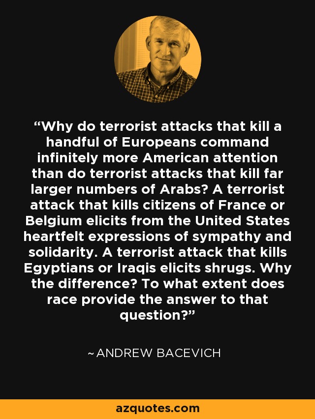 Why do terrorist attacks that kill a handful of Europeans command infinitely more American attention than do terrorist attacks that kill far larger numbers of Arabs? A terrorist attack that kills citizens of France or Belgium elicits from the United States heartfelt expressions of sympathy and solidarity. A terrorist attack that kills Egyptians or Iraqis elicits shrugs. Why the difference? To what extent does race provide the answer to that question? - Andrew Bacevich